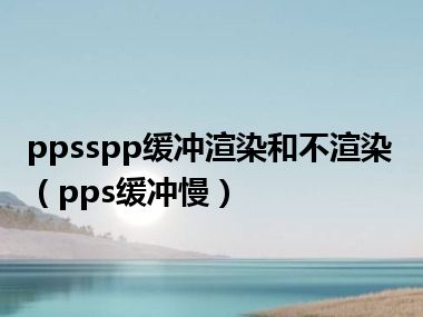 ppsspp缓冲渲染和不渲染（pps缓冲慢）