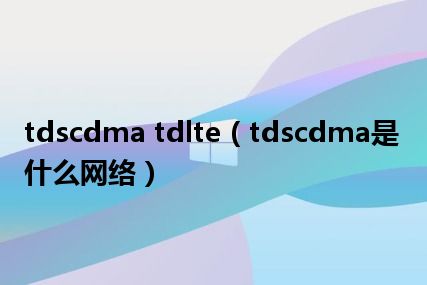 tdscdma tdlte（tdscdma是什么网络）