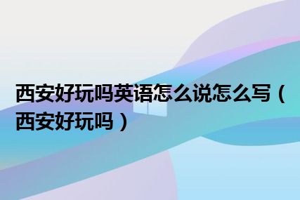 西安好玩吗英语怎么说怎么写（西安好玩吗）