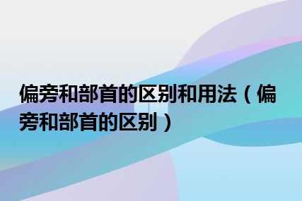 偏旁和部首的区别和用法（偏旁和部首的区别）