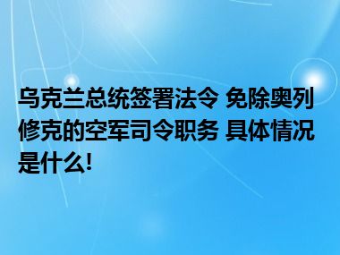 乌克兰总统签署法令 免除奥列修克的空军司令职务 具体情况是什么!