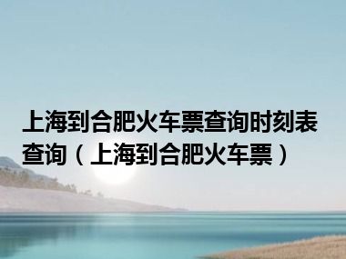 上海到合肥火车票查询时刻表查询（上海到合肥火车票）