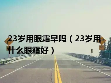 23岁用眼霜早吗（23岁用什么眼霜好）