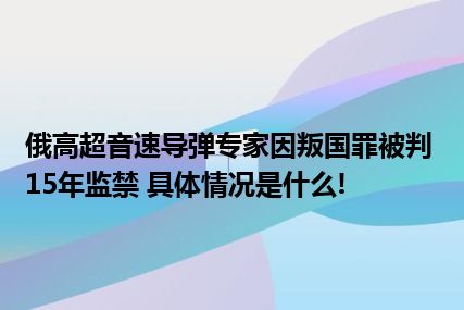 俄高超音速导弹专家因叛国罪被判15年监禁 具体情况是什么!