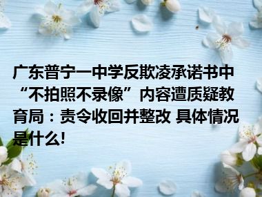 广东普宁一中学反欺凌承诺书中“不拍照不录像”内容遭质疑教育局：责令收回并整改 具体情况是什么!