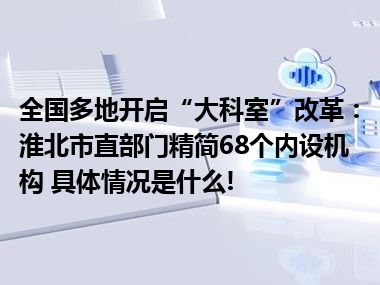 全国多地开启“大科室”改革：淮北市直部门精简68个内设机构 具体情况是什么!