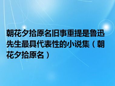 朝花夕拾原名旧事重提是鲁迅先生最具代表性的小说集（朝花夕拾原名）