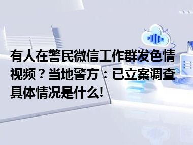 有人在警民微信工作群发色情视频？当地警方：已立案调查 具体情况是什么!