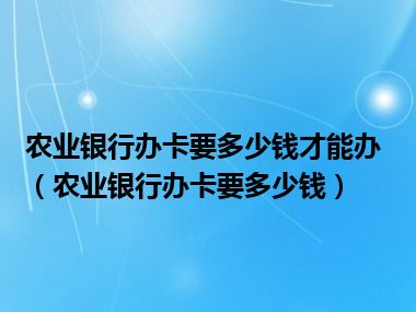 农业银行办卡要多少钱才能办（农业银行办卡要多少钱）