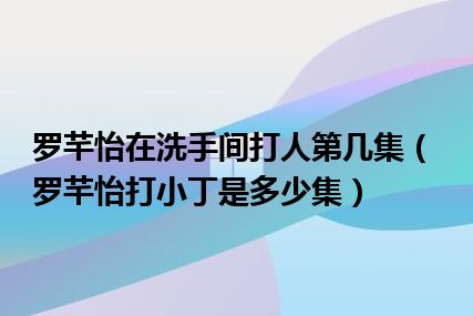 罗芊怡在洗手间打人第几集（罗芊怡打小丁是多少集）