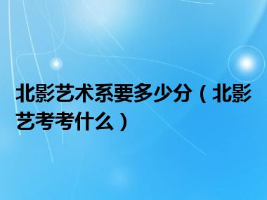 北影艺术系要多少分（北影艺考考什么）