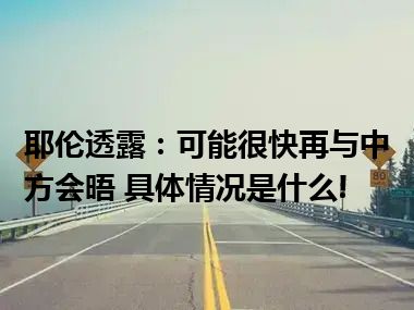 耶伦透露：可能很快再与中方会晤 具体情况是什么!