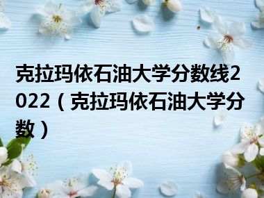 克拉玛依石油大学分数线2022（克拉玛依石油大学分数）