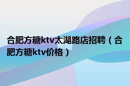 合肥方糖ktv太湖路店招聘（合肥方糖ktv价格）