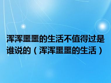 浑浑噩噩的生活不值得过是谁说的（浑浑噩噩的生活）