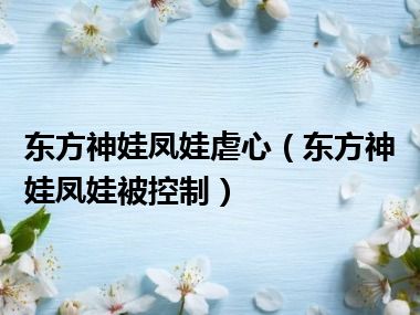 东方神娃凤娃虐心（东方神娃凤娃被控制）