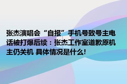 张杰演唱会“自报”手机号致号主电话被打爆后续：张杰工作室道歉原机主仍关机 具体情况是什么!