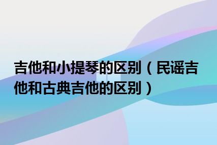 吉他和小提琴的区别（民谣吉他和古典吉他的区别）