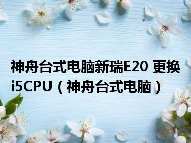 神舟台式电脑新瑞E20 更换i5CPU（神舟台式电脑）