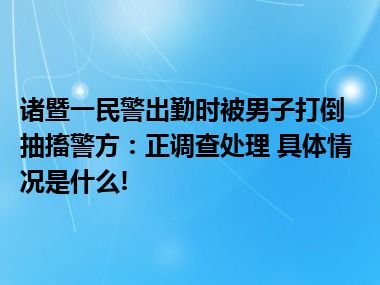 诸暨一民警出勤时被男子打倒抽搐警方：正调查处理 具体情况是什么!