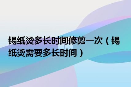 锡纸烫多长时间修剪一次（锡纸烫需要多长时间）