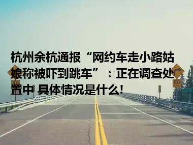 杭州余杭通报“网约车走小路姑娘称被吓到跳车”：正在调查处置中 具体情况是什么!