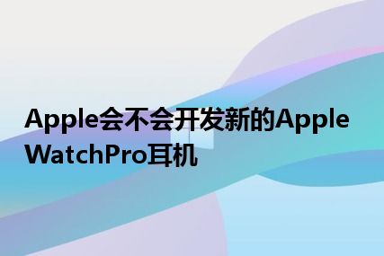 Apple会不会开发新的AppleWatchPro耳机