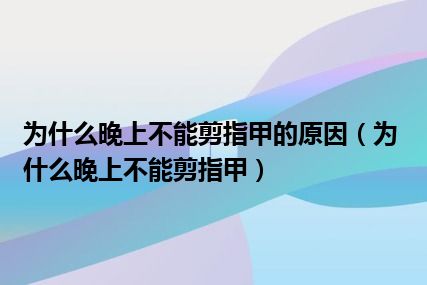 为什么晚上不能剪指甲的原因（为什么晚上不能剪指甲）