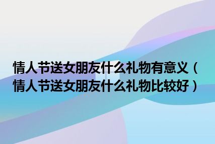 情人节送女朋友什么礼物有意义（情人节送女朋友什么礼物比较好）