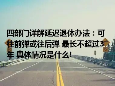 四部门详解延迟退休办法：可往前弹或往后弹 最长不超过3年 具体情况是什么!