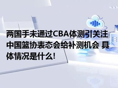 两国手未通过CBA体测引关注中国篮协表态会给补测机会 具体情况是什么!