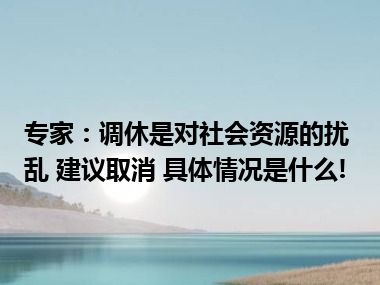 专家：调休是对社会资源的扰乱 建议取消 具体情况是什么!