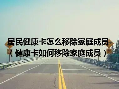 居民健康卡怎么移除家庭成员（健康卡如何移除家庭成员）