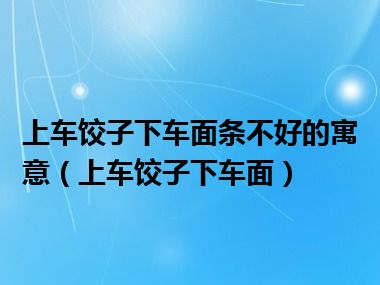 上车饺子下车面条不好的寓意（上车饺子下车面）