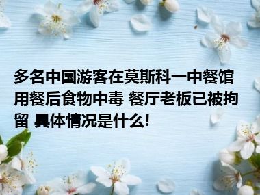 多名中国游客在莫斯科一中餐馆用餐后食物中毒 餐厅老板已被拘留 具体情况是什么!