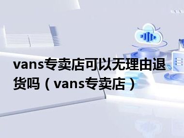 vans专卖店可以无理由退货吗（vans专卖店）