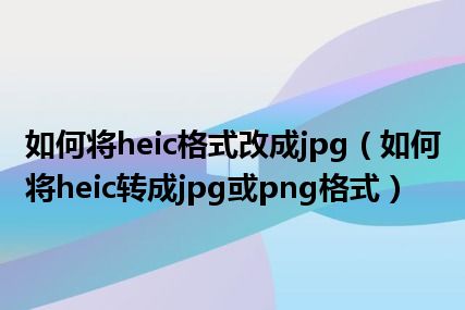 如何将heic格式改成jpg（如何将heic转成jpg或png格式）