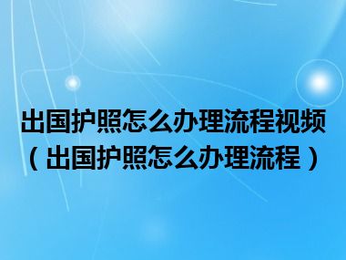 出国护照怎么办理流程视频（出国护照怎么办理流程）