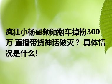 疯狂小杨哥频频翻车掉粉300万 直播带货神话破灭？ 具体情况是什么!