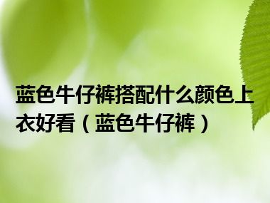 蓝色牛仔裤搭配什么颜色上衣好看（蓝色牛仔裤）