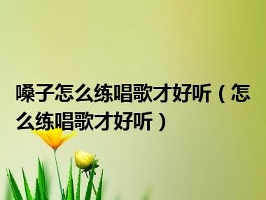 嗓子怎么练唱歌才好听（怎么练唱歌才好听）