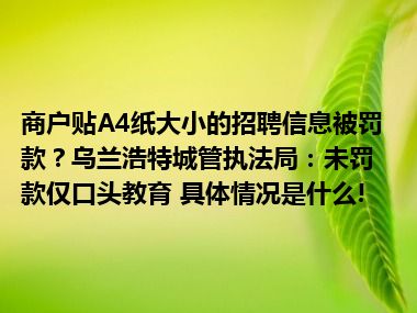 商户贴A4纸大小的招聘信息被罚款？乌兰浩特城管执法局：未罚款仅口头教育 具体情况是什么!