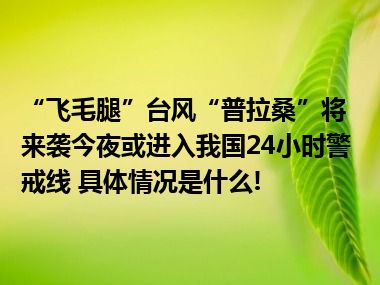 “飞毛腿”台风“普拉桑”将来袭今夜或进入我国24小时警戒线 具体情况是什么!