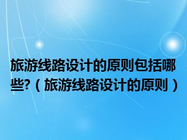 旅游线路设计的原则包括哪些?（旅游线路设计的原则）