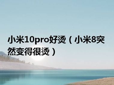 小米10pro好烫（小米8突然变得很烫）