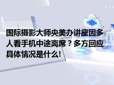 国际摄影大师央美办讲座因多人看手机中途离席？多方回应 具体情况是什么!