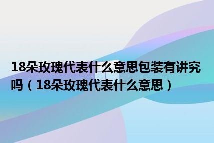 18朵玫瑰代表什么意思包装有讲究吗（18朵玫瑰代表什么意思）