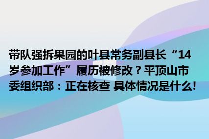 带队强拆果园的叶县常务副县长“14岁参加工作”履历被修改？平顶山市委组织部：正在核查 具体情况是什么!