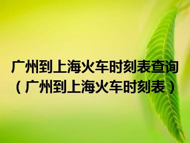 广州到上海火车时刻表查询（广州到上海火车时刻表）