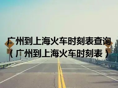 广州到上海火车时刻表查询（广州到上海火车时刻表）